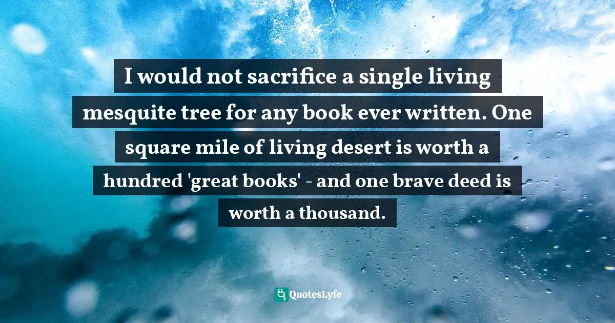 I would not sacrifice a single living mesquite tree for any book ever written. One square mile of living desert is worth a hundred 'great books' - and one brave deed is worth a thousand.