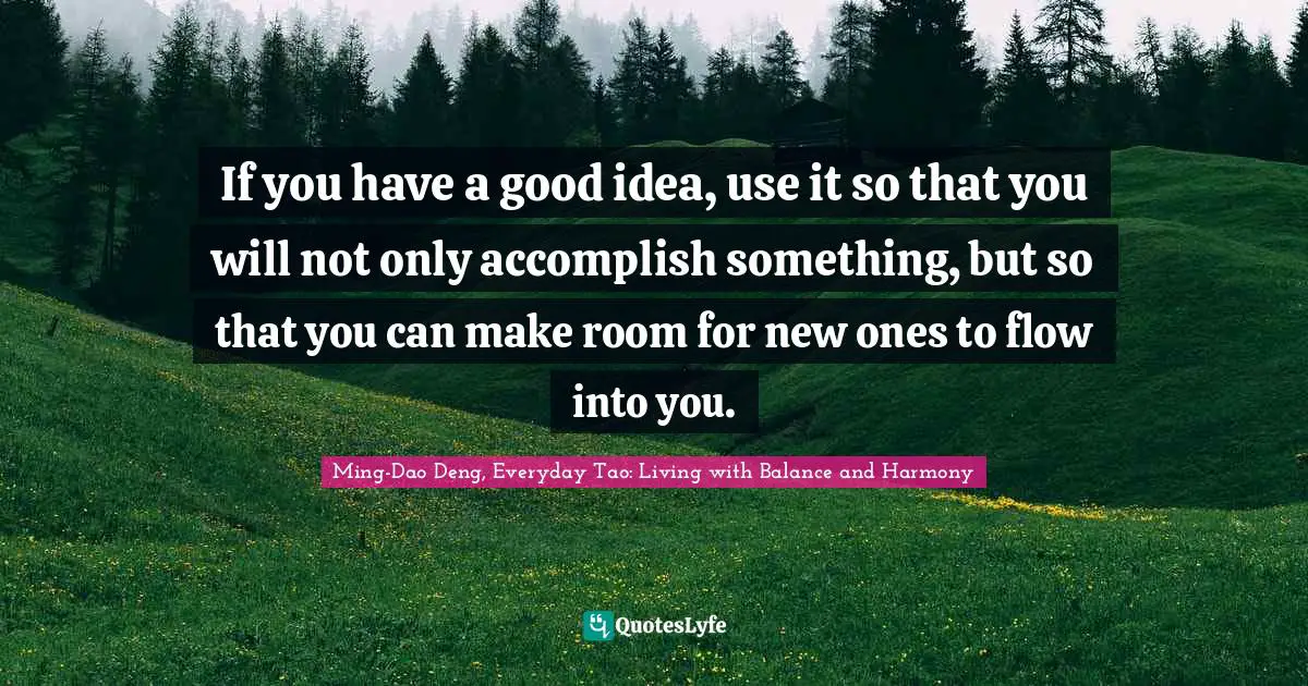 If you have a good idea, use it so that you will not only accomplish something, but so that you can make room for new ones to flow into you.