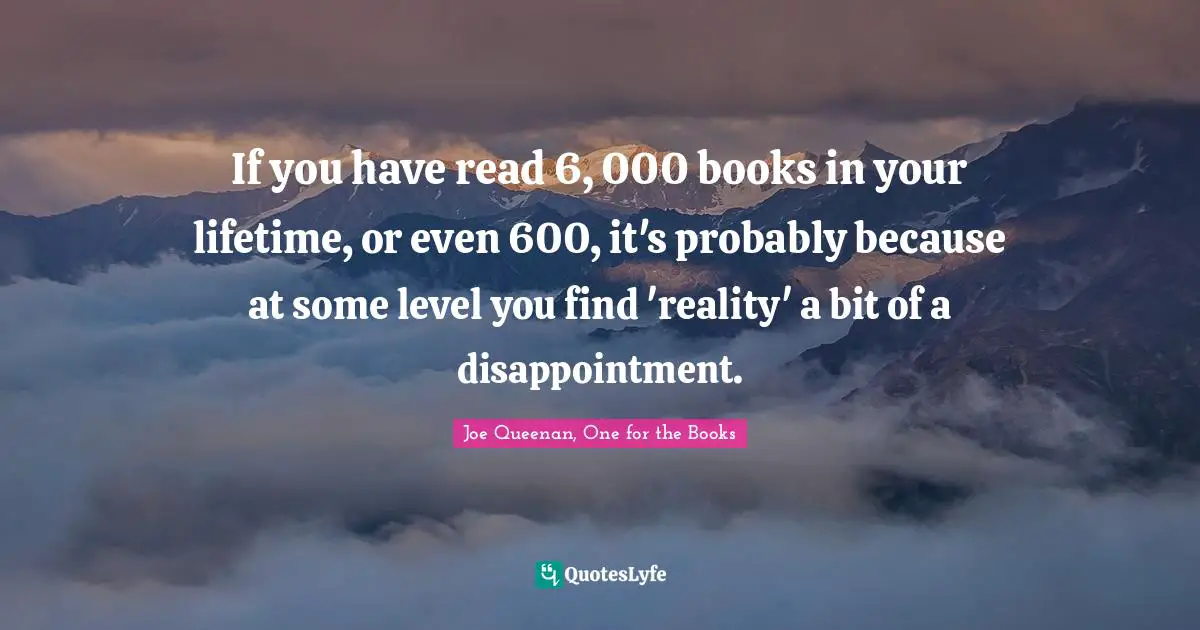 If you have read 6, 000 books in your lifetime, or even 600, it's probably because at some level you find 'reality' a bit of a disappointment.