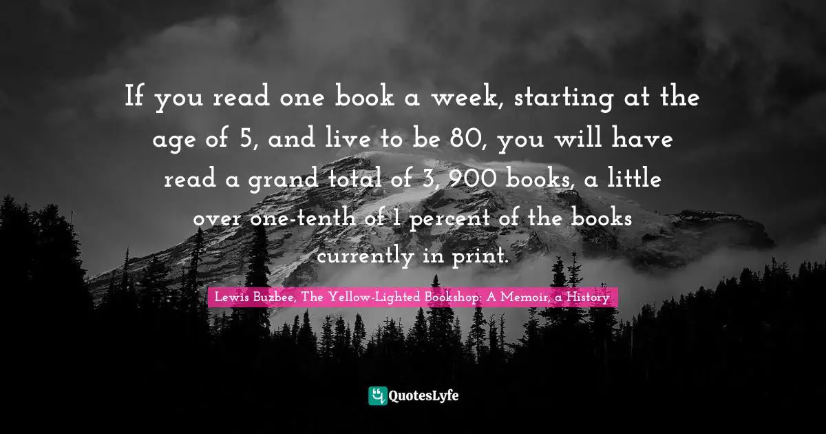 If you read one book a week, starting at the age of 5, and live to be 80, you will have read a grand total of 3, 900 books, a little over one-tenth of 1 percent of the books currently in print.