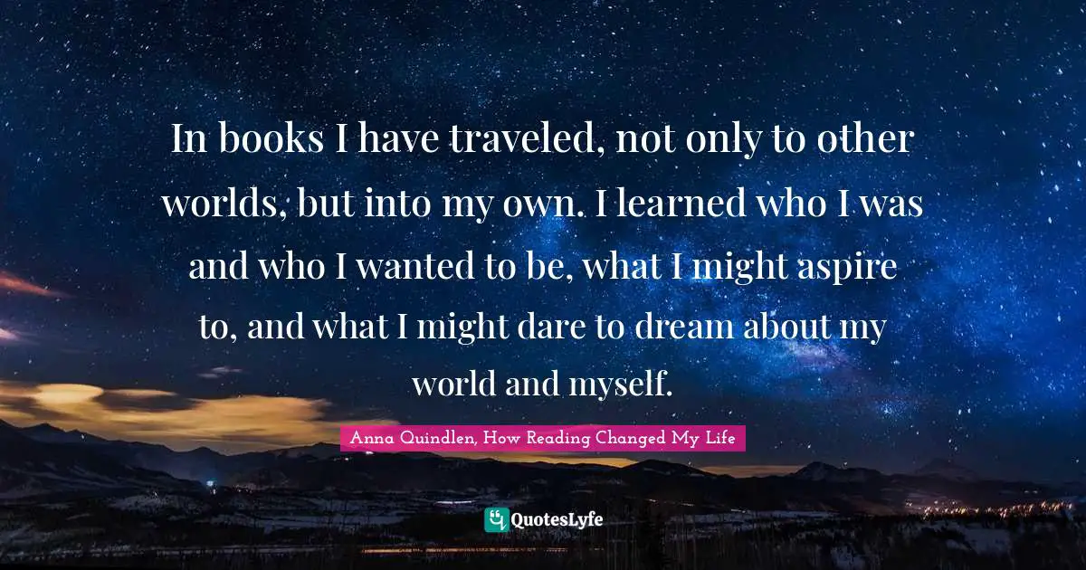 In books I have traveled, not only to other worlds, but into my own. I learned who I was and who I wanted to be, what I might aspire to, and what I might dare to dream about my world and myself.