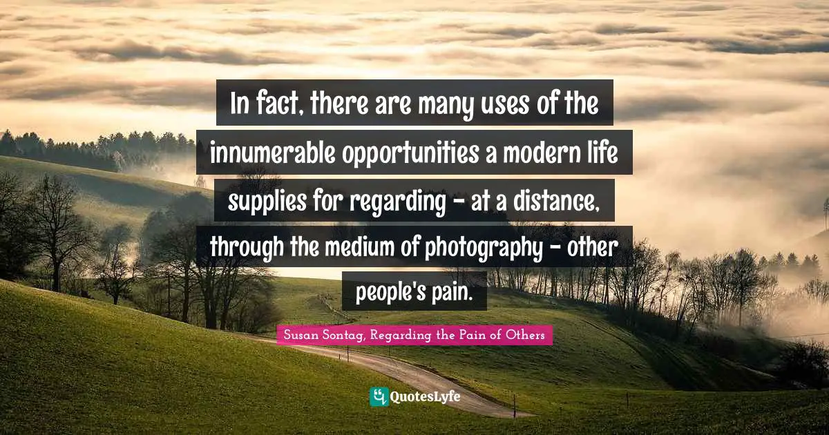 Susan Sontag, Regarding The Pain Of Others Quotes: "In fact, there are many uses of the innumerable opportunities a modern life supplies for regarding - at a distance, through the medium of photography - other people's pain."