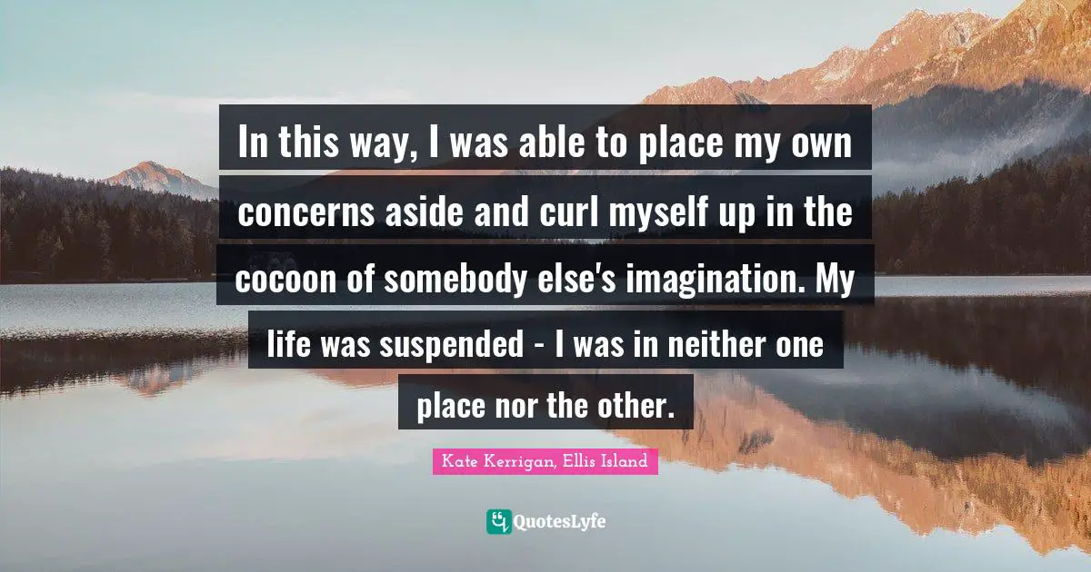 In this way, I was able to place my own concerns aside and curl myself up in the cocoon of somebody else's imagination. My life was suspended - I was in neither one place nor the other.