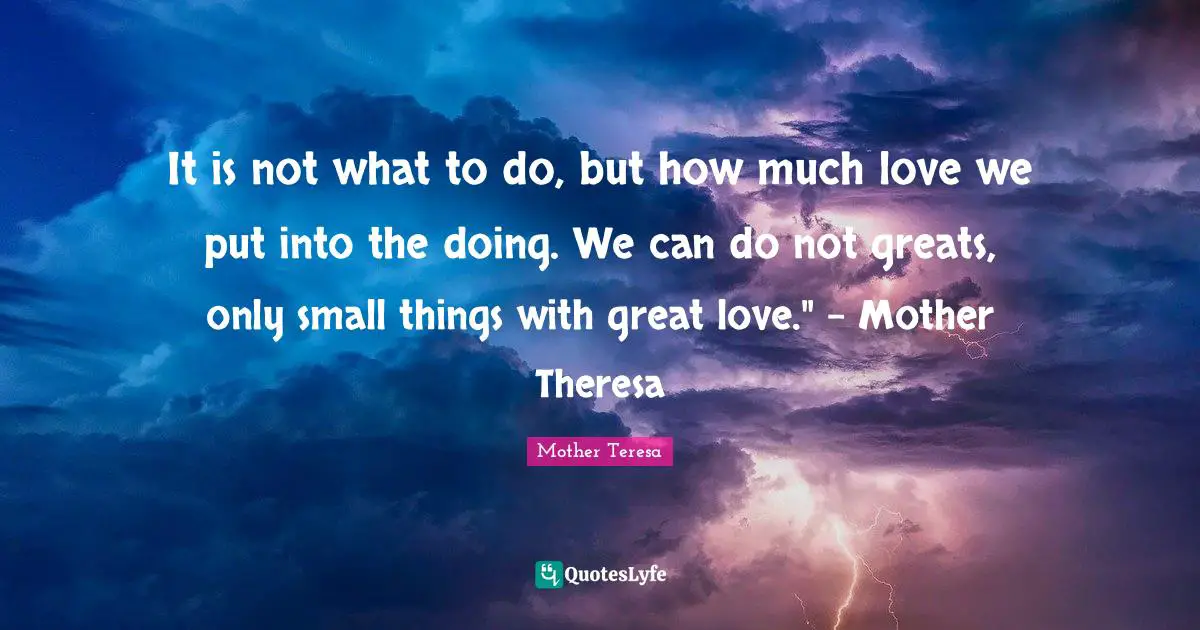 It is not what to do, but how much love we put into the doing. We can do not greats, only small things with great love." - Mother Theresa