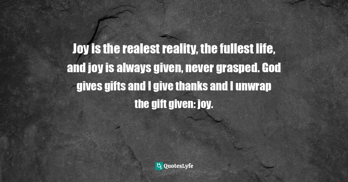 Joy is the realest reality, the fullest life, and joy is always given, never grasped. God gives gifts and I give thanks and I unwrap the gift given: joy.