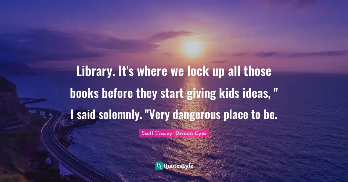 Library. It's where we lock up all those books before they start giving kids ideas, " I said solemnly. "Very dangerous place to be.