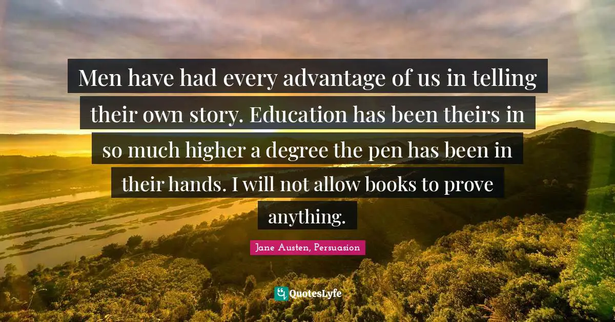 Men have had every advantage of us in telling their own story. Education has been theirs in so much higher a degree the pen has been in their hands. I will not allow books to prove anything.