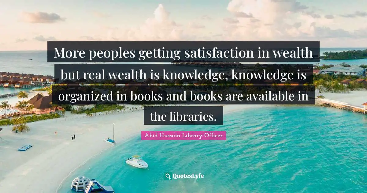 More peoples getting satisfaction in wealth but real wealth is knowledge, knowledge is organized in books and books are available in the libraries.