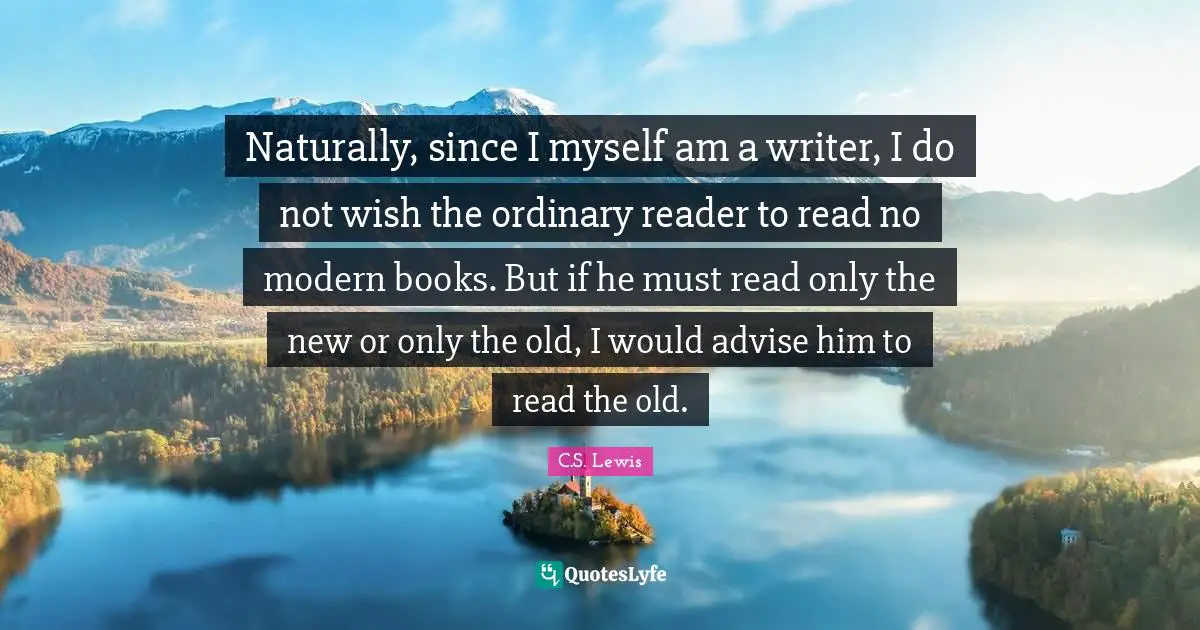 Naturally, since I myself am a writer, I do not wish the ordinary reader to read no modern books. But if he must read only the new or only the old, I would advise him to read the old.