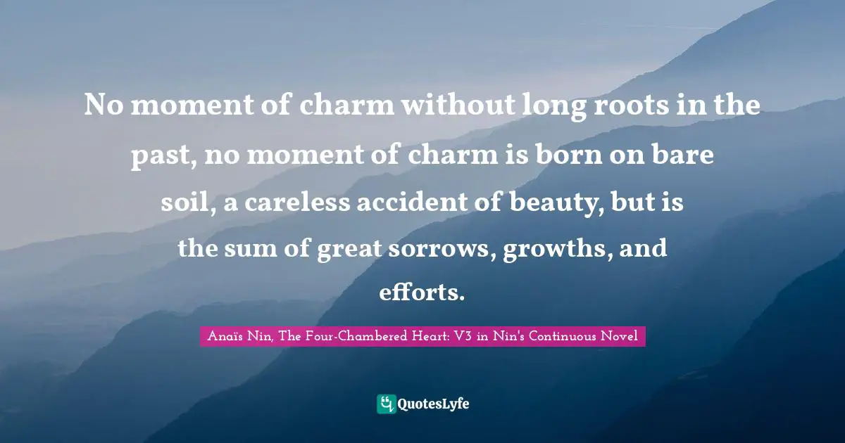 No moment of charm without long roots in the past, no moment of charm is born on bare soil, a careless accident of beauty, but is the sum of great sorrows, growths, and efforts.