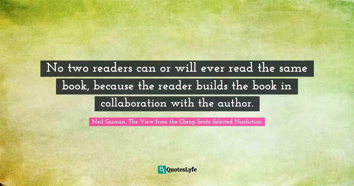 Neil Gaiman, The View From The Cheap Seats: Selected Nonfiction Quotes: "No two readers can or will ever read the same book, because the reader builds the book in collaboration with the author."