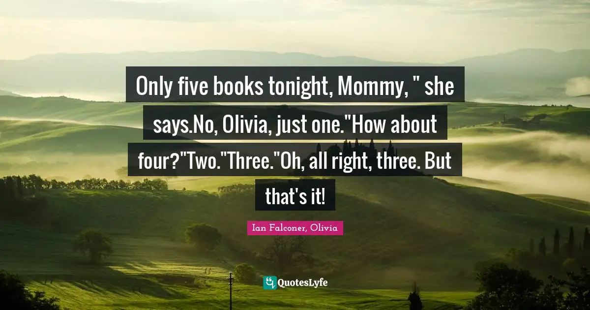 Only five books tonight, Mommy, " she says.No, Olivia, just one."How about four?"Two."Three."Oh, all right, three. But that's it!