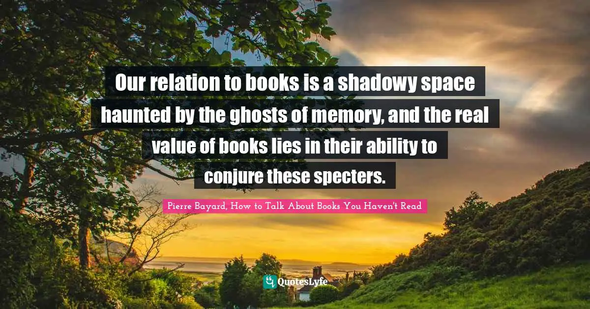 Pierre Bayard Quotes: "Our relation to books is a shadowy space haunted by the ghosts of memory, and the real value of books lies in their ability to conjure these specters."