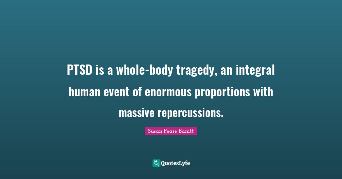 Traumatic Quotes: "PTSD is a whole-body tragedy, an integral human event of enormous proportions with massive repercussions."