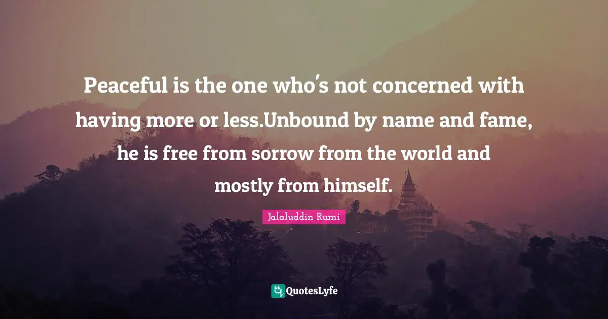 Peaceful is the one who's not concerned with having more or less.Unbound by name and fame, he is free from sorrow from the world and mostly from himself.