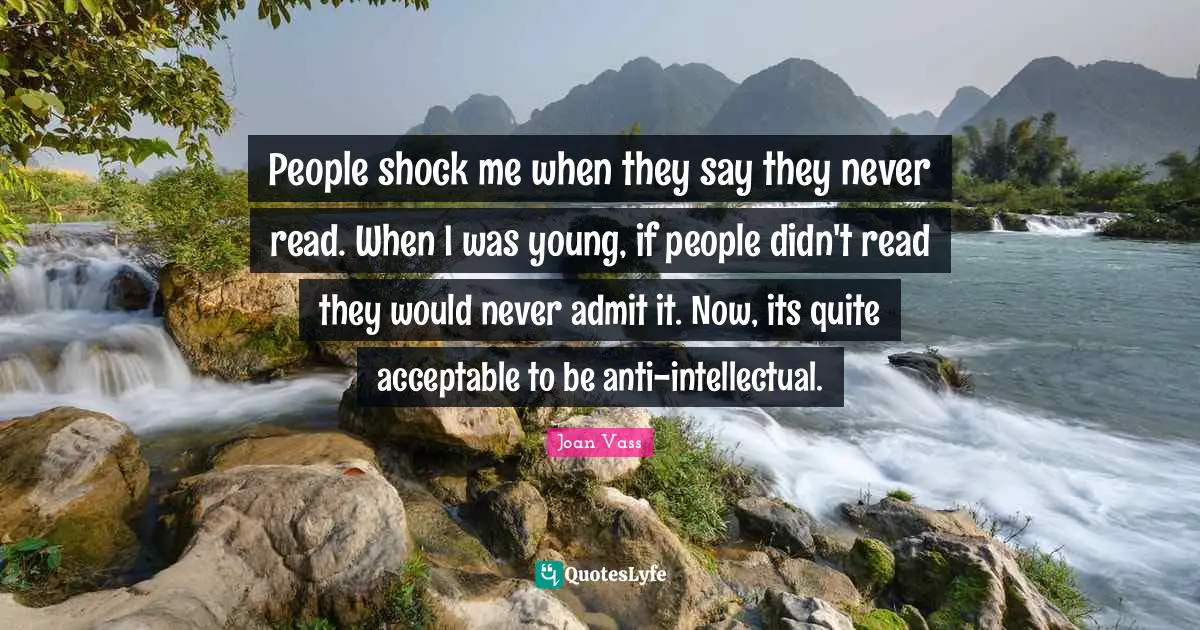People shock me when they say they never read. When I was young, if people didn't read they would never admit it. Now, its quite acceptable to be anti-intellectual.