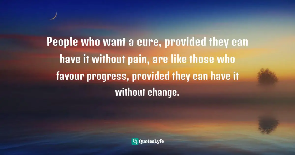 People who want a cure, provided they can have it without pain, are like those who favour progress, provided they can have it without change.