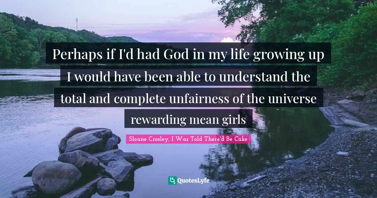 Perhaps if I'd had God in my life growing up I would have been able to understand the total and complete unfairness of the universe rewarding mean girls