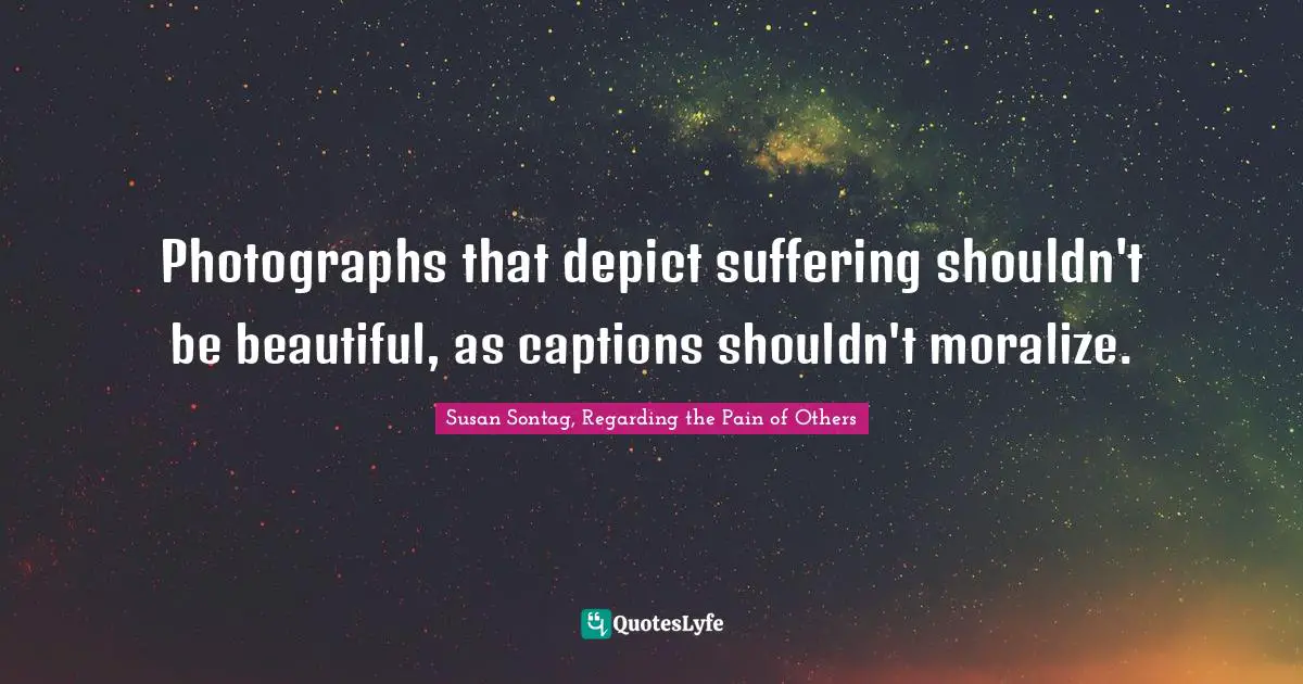 Susan Sontag, Regarding The Pain Of Others Quotes: "Photographs that depict suffering shouldn't be beautiful, as captions shouldn't moralize."