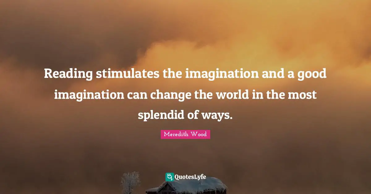 Reading stimulates the imagination and a good imagination can change the world in the most splendid of ways.
