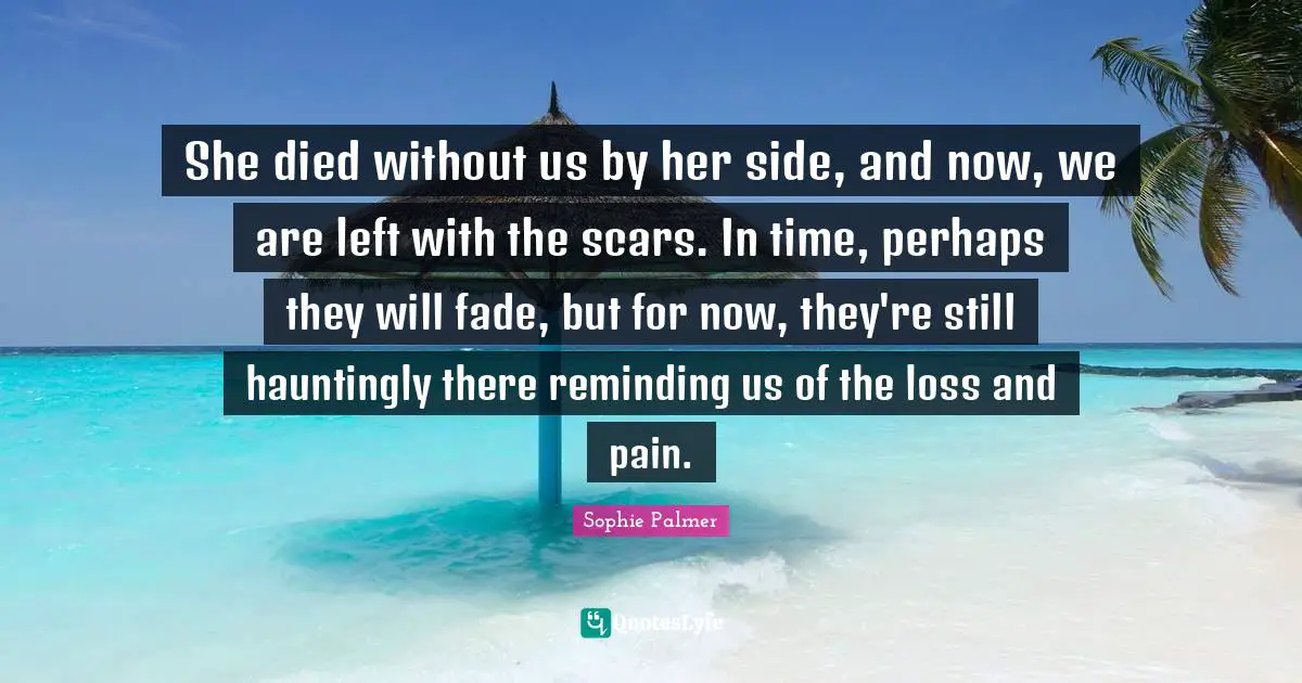 She died without us by her side, and now, we are left with the scars. In time, perhaps they will fade, but for now, they're still hauntingly there reminding us of the loss and pain.