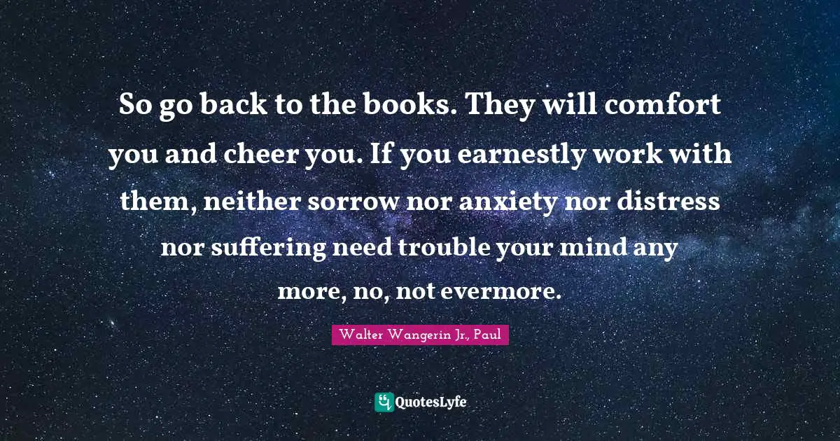 So go back to the books. They will comfort you and cheer you. If you earnestly work with them, neither sorrow nor anxiety nor distress nor suffering need trouble your mind any more, no, not evermore.