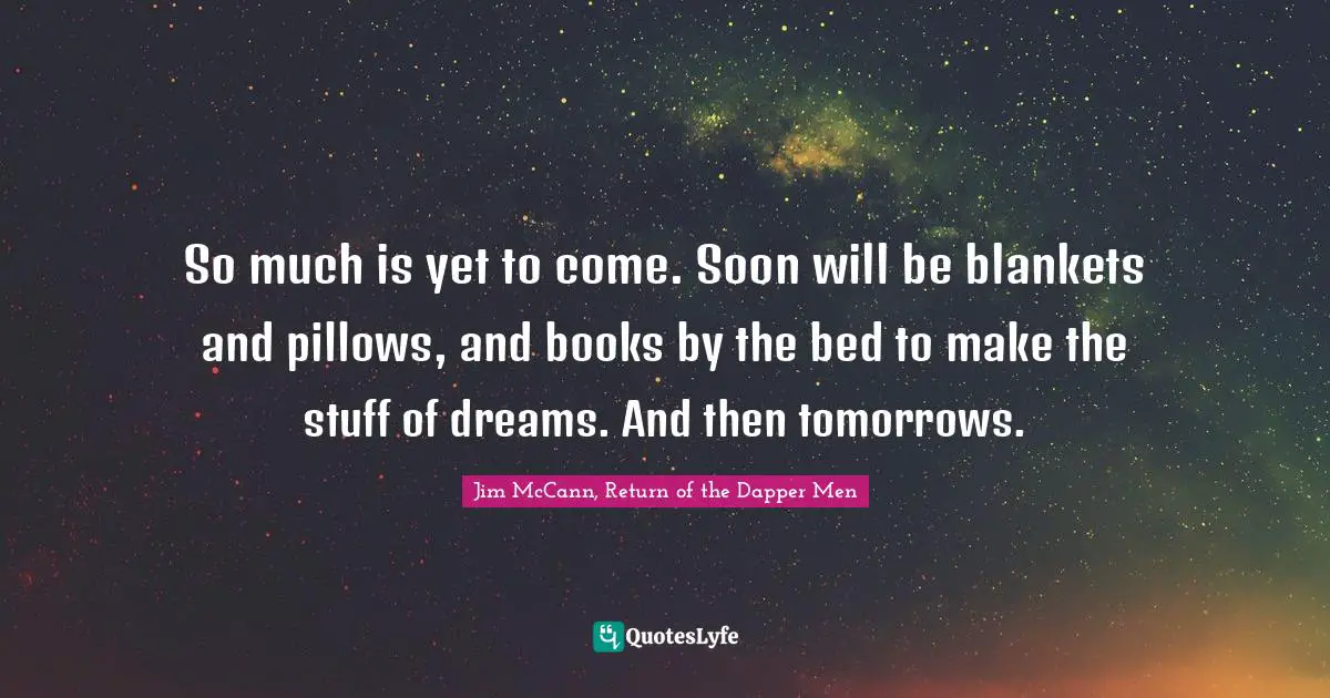 So much is yet to come. Soon will be blankets and pillows, and books by the bed to make the stuff of dreams. And then tomorrows.