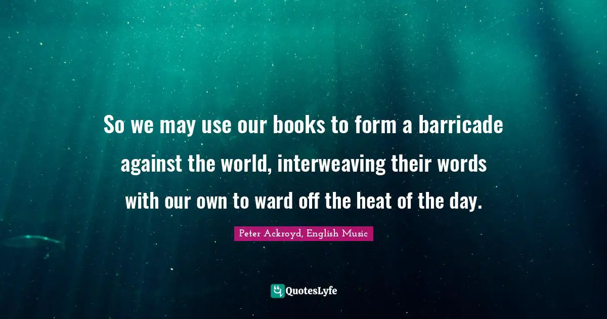 So we may use our books to form a barricade against the world, interweaving their words with our own to ward off the heat of the day.