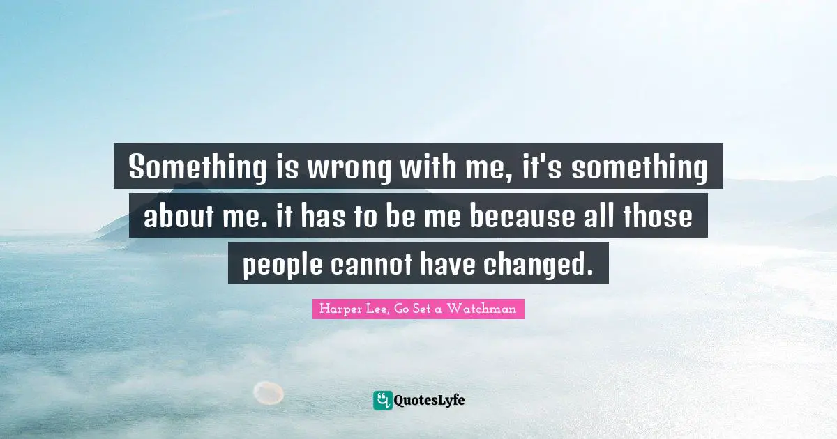 Something is wrong with me, it's something about me. it has to be me because all those people cannot have changed.