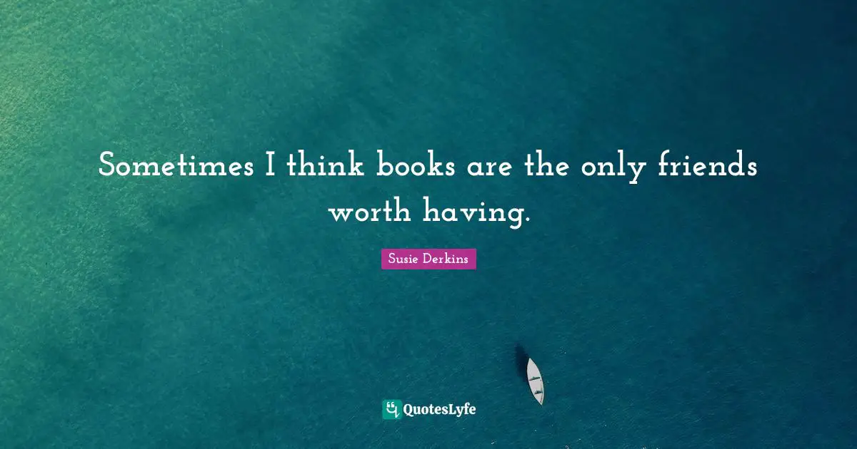 Sometimes I think books are the only friends worth having.