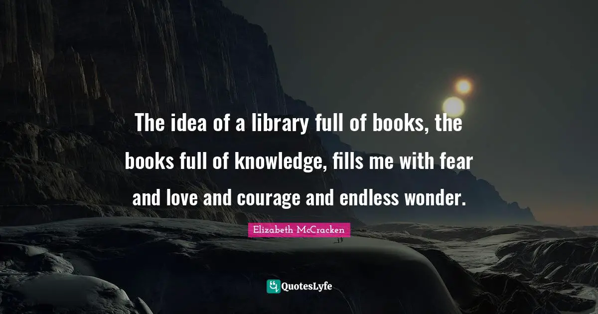 The idea of a library full of books, the books full of knowledge, fills me with fear and love and courage and endless wonder.
