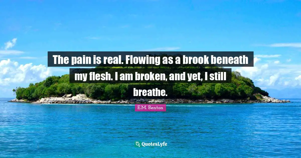The pain is real. Flowing as a brook beneath my flesh. I am broken, and yet, I still breathe.