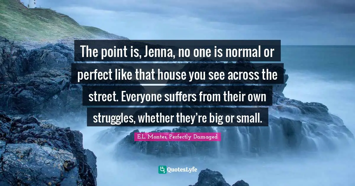 The point is, Jenna, no one is normal or perfect like that house you see across the street. Everyone suffers from their own struggles, whether they’re big or small.