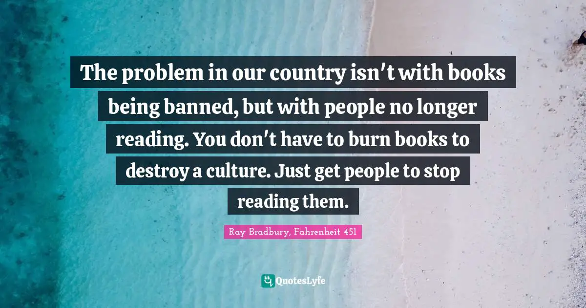 The problem in our country isn't with books being banned, but with people no longer reading. You don't have to burn books to destroy a culture. Just get people to stop reading them.