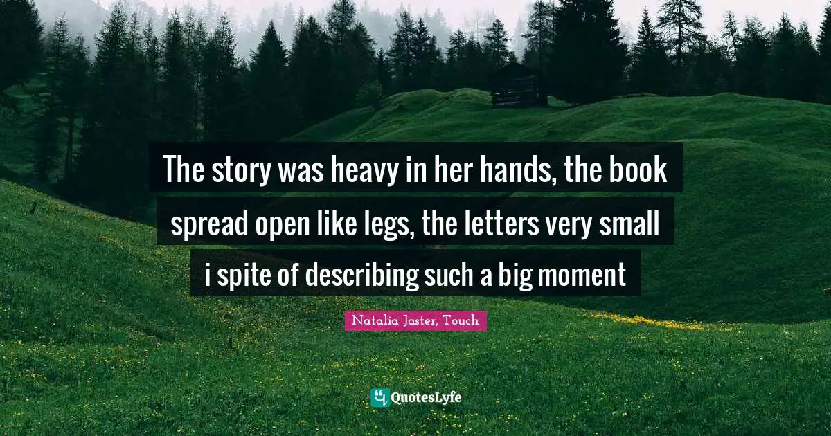 The story was heavy in her hands, the book spread open like legs, the letters very small i spite of describing such a big moment