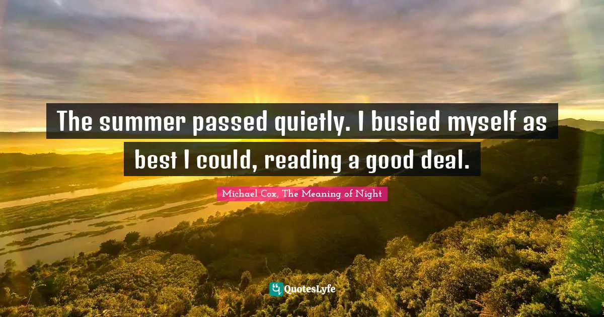 The summer passed quietly. I busied myself as best I could, reading a good deal.