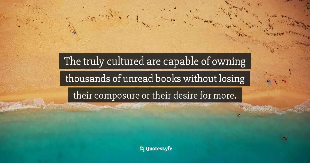 Composure Quotes: "The truly cultured are capable of owning thousands of unread books without losing their composure or their desire for more."