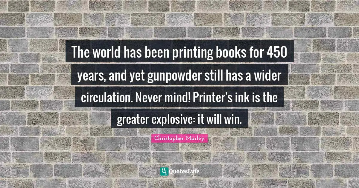 Christopher Morley Quotes: The world has been printing books for 450 years, and yet gunpowder still has a wider circulation. Never mind! Printer's ink is the greater explosive: it will win.