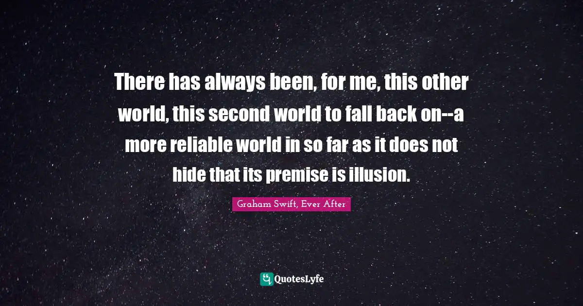 There has always been, for me, this other world, this second world to fall back on--a more reliable world in so far as it does not hide that its premise is illusion.