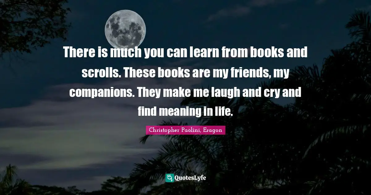 There is much you can learn from books and scrolls. These books are my friends, my companions. They make me laugh and cry and find meaning in life.