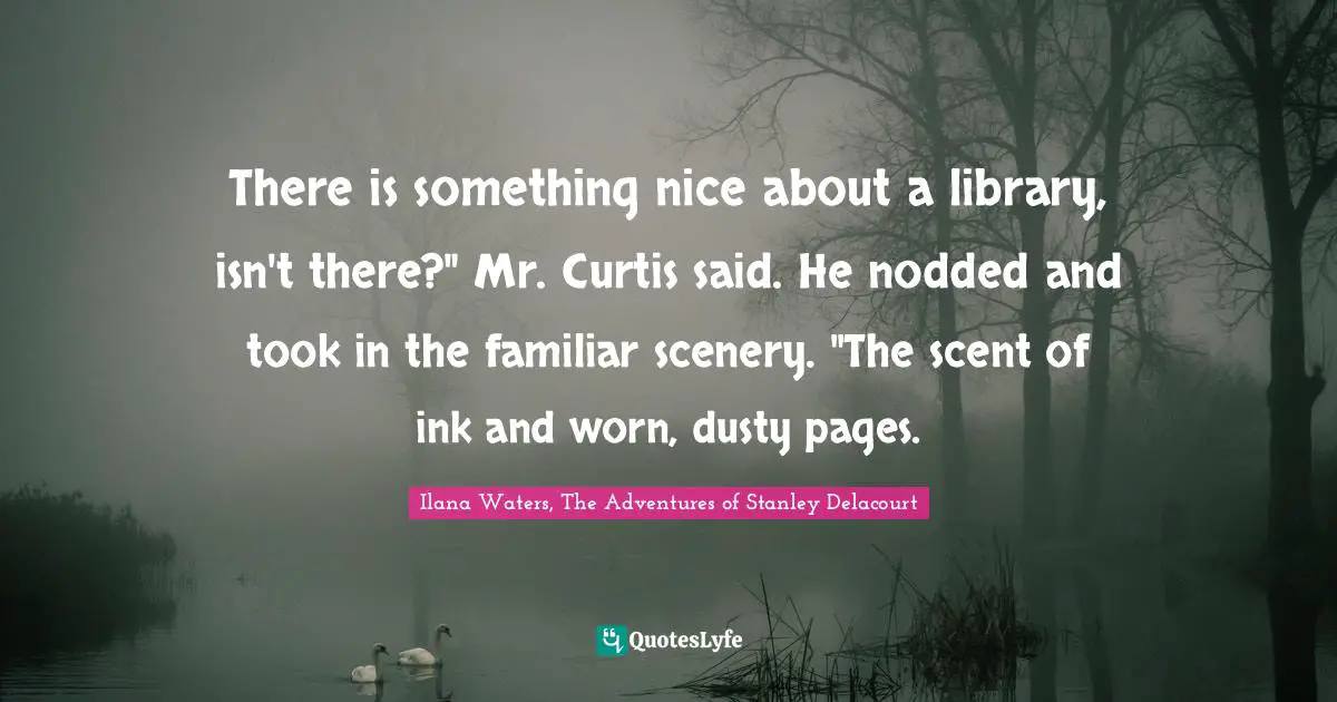 Ilana Waters, The Adventures Of Stanley Delacourt Quotes: "There is something nice about a library, isn't there?" Mr. Curtis said. He nodded and took in the familiar scenery. "The scent of ink and worn, dusty pages."