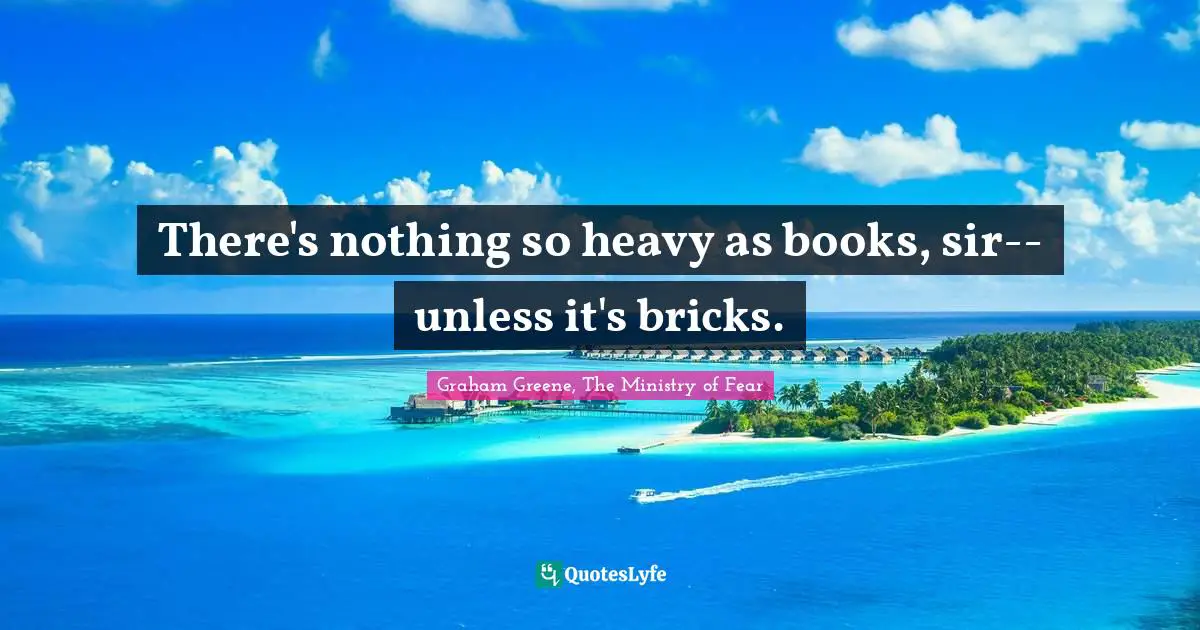 There's nothing so heavy as books, sir--unless it's bricks.
