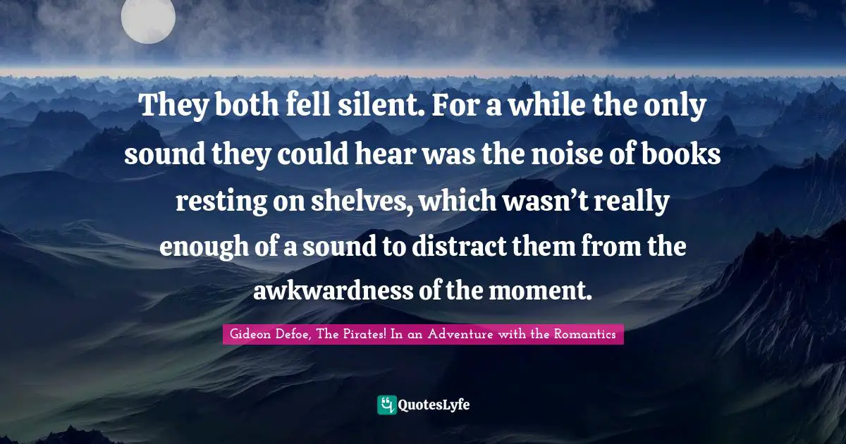 They both fell silent. For a while the only sound they could hear was the noise of books resting on shelves, which wasn’t really enough of a sound to distract them from the awkwardness of the moment.