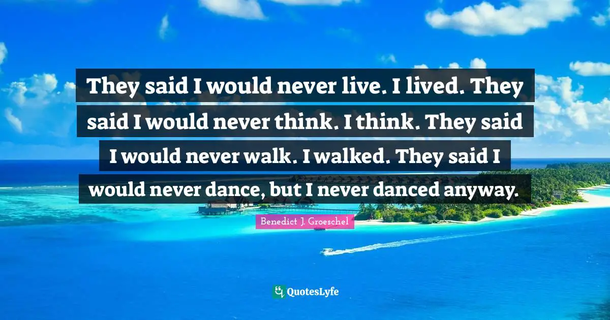 They said I would never live. I lived. They said I would never think. I think. They said I would never walk. I walked. They said I would never dance, but I never danced anyway.