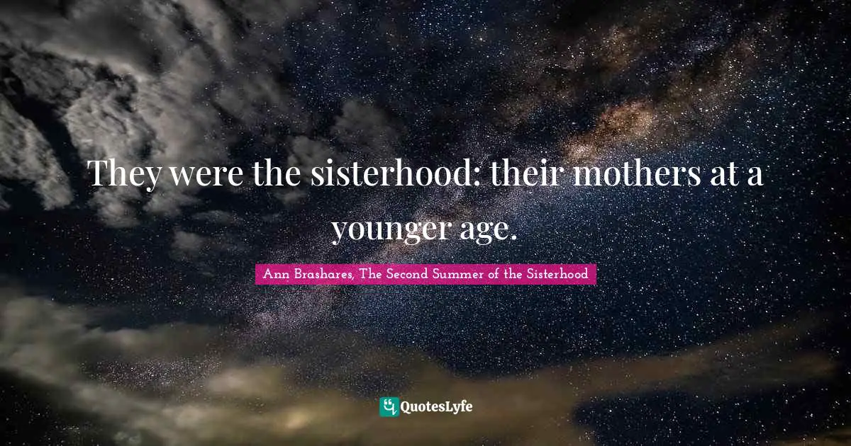 They were the sisterhood: their mothers at a younger age.