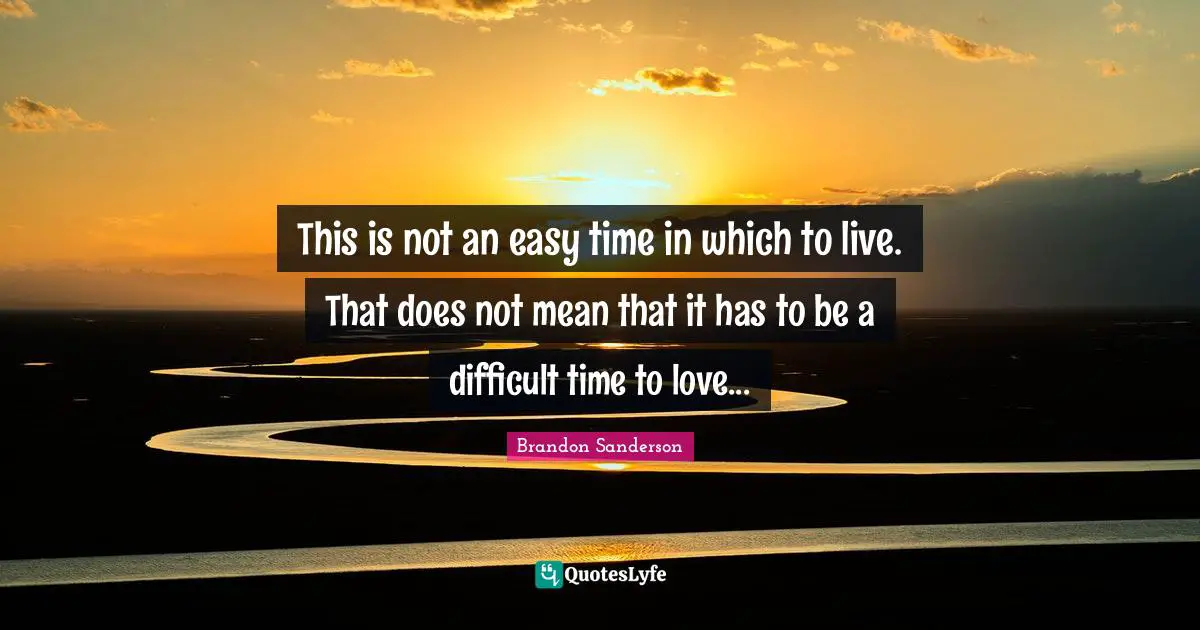 This is not an easy time in which to live. That does not mean that it has to be a difficult time to love...