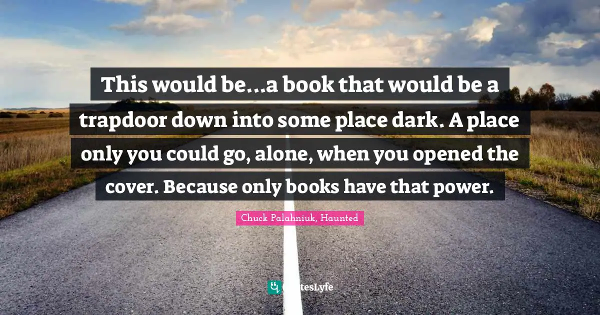This would be...a book that would be a trapdoor down into some place dark. A place only you could go, alone, when you opened the cover. Because only books have that power.
