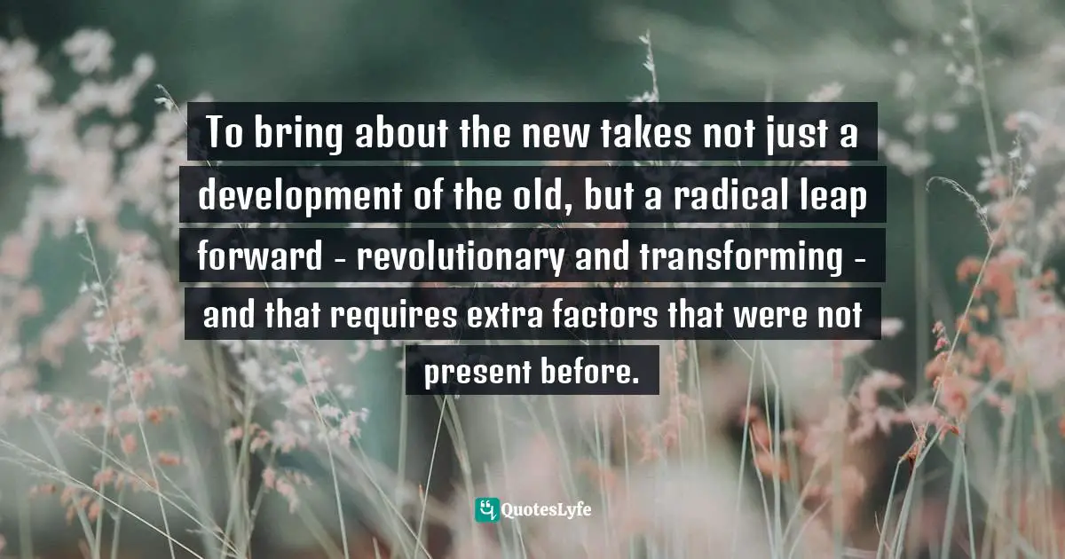 To bring about the new takes not just a development of the old, but a radical leap forward - revolutionary and transforming - and that requires extra factors that were not present before.