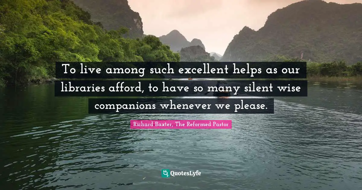 To live among such excellent helps as our libraries afford, to have so many silent wise companions whenever we please.