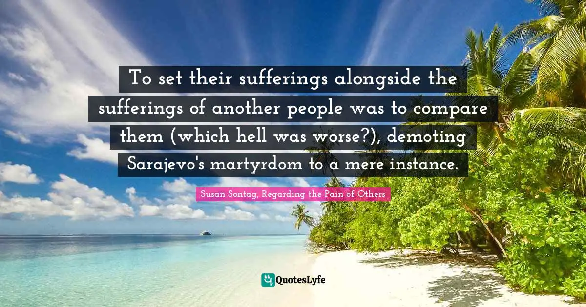 To set their sufferings alongside the sufferings of another people was to compare them (which hell was worse?), demoting Sarajevo's martyrdom to a mere instance.